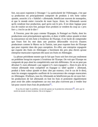 fort,	eux-aussi	exportent	à	l'étranger	!	La	particularité	de	l'Allemagne,	c'est	que
sa	 production	 est	 principalement	 composée	 de	 produits	 à	 très	 forte	 valeur
ajoutée,	associés	à	la	«	fiabilité	»	allemande,	bénéficiant	souvent	de	monopoles,
et	 que	 le	 monde	 entier	 s'arrache	 de	 toute	 façon.	 Ainsi,	 les	 Allemands	 savent
qu'ils	vendront	leur	production,	quel	qu'en	soit	le	prix.	Il	est	donc	logique	pour
eux	de	vouloir	un	euro	fort,	puisque	leurs	produits	se	vendent	du	coup	au	«	prix
fort	»,	c'est	le	cas	de	le	dire	!	
À	l'inverse,	pour	des	pays	comme	l'Espagne,	le	Portugal	ou	l'Italie,	dont	les
productions	sont	principalement	agricoles,	et	donc	à	faible	valeur	ajoutée	et	dont
la	concurrence	est	très	forte	à	l'extérieur	de	l'Europe,	il	est	facile	de	comprendre
que	 l'euro	 fort	 les	 met	 dans	 une	 position	 défavorable	 vis-à-vis	 d'autres
producteurs	comme	le	Maroc	ou	la	Tunisie,	tant	pour	exporter	hors	de	l'Europe
que	pour	exporter	dans	des	pays	européens.	En	effet,	une	entreprise	espagnole
qui	 exporte	 des	 fruits	 en	 Allemagne	 a	 forcément	 des	 prix	 plus	 élevés	 qu'une
entreprise	marocaine	exportant	elle-aussi	ses	fruits	en	Allemagne.	
La	phrase	précédente	montre	que	le	fait	que	l'euro	soit	fort	n'est	pas	seulement
un	problème	lorsqu'on	exporte	à	l'extérieur	de	l'Europe.	On	voit	que	l'Europe	est
composée	de	pays	dont	les	compétitivités	sont	très	différentes.	Or	on	ne	peut	pas
dévaluer	l'«	euro	allemand	»	par	rapport	à	l'«	euro	espagnol	».	Alors	le	prix	de	la
voiture	 allemande	 reste	 compétitif	 en	 Espagne	 («	 label	 qualité	 »	 allemand,
produit	à	forte	valeur	ajoutée	et	donc	cher	par	essence,	c'est	le	cas	de	le	dire),
mais	les	oranges	espagnoles	souffrent	de	la	concurrence	des	oranges	marocaines
en	Allemagne.	D'ailleurs,	tous	les	Allemands	ne	bénéficient	pas	de	cet	euro	fort	:
les	 producteurs	 de	 lait	 allemands	 en	 font	 les	 frais	 et	 protestent	 régulièrement
pour	avoir	des	aides	européennes	car	eux	non	plus	n'arrivent	pas	à	vendre	leur
lait	pour	couvrir	leurs	frais	de	production73	.	
Et	au	lieu	de	régler	le	problème,	on	met	des	quotas	sur	la	production	alimentaire74	,	alors	que	la
moitié	du	monde	est	dans	la	famine.	Où	est	la	logique	?
 