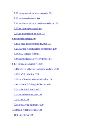 7.2	Les	organisations	internationales	99	
7.3	Les	dettes	des	états	100	
7.4	Les	privatisations	et	la	dette	extérieure	102	
7.5	Des	contre-pouvoirs	?	104	
7.6	Les	financiers	et	les	états	104	
8.	Un	monde	en	crise	107	
8.1	La	crise	des	subprimes	de	2008	107	
8.2	L'Europe	et	les	banques	européennes	109	
8.3	Crise,	Espèces	et	Or	111	
8.4	Comment	améliorer	le	système	?	114	
9.	Les	monnaies	alternatives	120	
9.1	Silvio	Gesell	et	les	monnaies	fondantes	120	
9.2	Le	WIR	en	Suisse	123	
9.3	Les	SEL	et	les	monnaies	locales	124	
9.4	Le	Jardin	d'Échange	Universel	126	
9.5	Le	Sardex	et	le	CES	127	
9.6	Les	monnaies	de	jeux	128	
9.7	M-Pesa	129	
9.8	Se	passer	de	monnaie	?	130	
10.	Bitcoin	et	la	blockchain	132	
10.1	Les	enjeux	132	
 