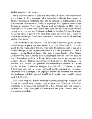 d'achat,	sans	s'en	rendre	compte.	
Enfin,	pour	conclure	sur	le	problème	de	la	monnaie	unique,	on	oublie	souvent
que	la	Grèce,	si	elle	avait	encore	utilisé	la	drachme	au	lieu	de	l'euro,	aurait	pu
dévaluer	sa	monnaie	pendant	la	crise,	afin	de	stimuler	ses	exportations	et	avoir
une	chance	de	relancer	son	économie,	et	au	passage	avoir	également	une	chance
de	diminuer	sa	dette.	C'est	ce	que	l'Islande	a	fait	après	la	crise	de	2008	:	elle	est
retombée	 sur	 ses	 pieds	 alors	 qu'elle	 était	 dans	 une	 situation	 catastrophique,
comme	on	le	verra	plus	loin.	Mais	comme	la	Grèce	était	liée	à	l'euro,	elle	n'a	pas
pu	faire	ce	choix,	et	ça	s'est	avéré	fatal.	L'œil	averti	aura	repéré	que	la	Grèce	est
le	seul	pays	d'Europe	où	le	salaire	minimum	a	diminué	dans	les	10	dernières
années.	Quel	gâchis	!
On	va	me	traiter	d'anti-européen.	C'est	au	contraire	parce	que	j'aime	les	états
européens	 que	 je	 pense	 que	 nous	 devons	 tous	 nous	 débarrasser	 de	 ce	 boulet
qu'est	 devenu	 l'Euro.	 Actuellement,	 l'euro	 crée	 des	 tensions	 entre	 le	 sud	 et	 le
nord	de	l'Europe,	au	lieu	de	promouvoir	la	paix.	L'Allemagne	déteste	la	Grèce	et
sa	dette,	et	accuse	l'Italie	et	d'autres	d'être	dans	le	rouge	dans	le	système	Target.
De	l'autre	côté,	tout	le	monde	accuse	l'Allemagne	d'être	la	source	de	tous	les
maux.	 En	 écrivant	 ce	 livre,	 je	 lis	 des	 informations	 sur	 les	 protestations	 anti-
touristes	(du	nord)	dans	les	pays	du	sud.	On	dirait	que	la	«	Pax	Europaea	»	est
menacée.	 Les	 peuples	 s'en	 prennent	 malheureusement	 toujours	 aux	 autres
peuples	 au	 lieu	 de	 chercher	 l'origine	 des	 conflits80	 .	 D'ailleurs,	 on	 peut
difficilement	 dire	 que	 le	 peuple	 allemand	 profite	 vraiment	 des	 avantages
compétitifs	 de	 l'Allemagne,	 à	 en	 juger	 par	 exemple	 le	 traitement	 des	 retraités
allemands	pour	qui	il	devient	parfois	difficile	de	survivre	sans	travailler,	même
au-delà	de	70	ans81	.	
Dans	le	cas	de	l'Euro,	il	suffit	de	mettre	de	côté	toute	idéologie	basée	sur	rien
de	concret	et	simplement	regarder	ce	qui	se	passe	dans	l'économie	réelle.	Alan
Greenspan	lui-même,	ancien	président	de	la	Fed,	déclarait	dans	une	interview
sur	la	chaîne	CNBC,	juste	après	le	vote	du	Brexit	que	pour	l'Europe	l'	«euro	est
le	problème	immédiat	».
 