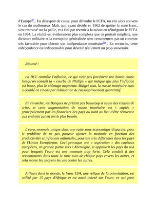 d'Europe87	.	En	désespoir	de	cause,	pour	défendre	le	FCFA,	on	cite	alors	souvent
le	cas	du	malheureux	Mali,	qui,	ayant	décidé	en	1962	de	quitter	la	zone	franc,
s'est	retrouvé	sur	la	paille,	et	a	fini	par	revenir	à	la	raison	en	réintégrant	le	FCFA
en	1984.	La	réalité	est	évidemment	plus	complexe	que	ce	portrait	simpliste,	une
dictature	militaire	et	la	corruption	généralisée	n'est	certainement	pas	un	contexte
très	favorable	pour	obtenir	son	indépendance	monétaire88	.	En	revanche,	cette
indépendance	est	indispensable	pour	devenir	réellement	un	pays	souverain.	
	
Résumé	:
La	BCE	contrôle	l'inflation,	ce	qui	n'est	pas	forcément	une	bonne	chose
lorsqu'on	connaît	la	«	courbe	de	Phillips	»	qui	indique	que	plus	l'inflation
est	basse,	plus	le	chômage	augmente.	Malgré	tout,	la	masse	monétaire	euro
a	doublé	en	10	ans	par	l'utilisation	de	l'assouplissement	quantitatif.
En	revanche,	les	Banques	ne	prêtent	pas	beaucoup	à	cause	des	risques	de
crise,	 et	 cette	 augmentation	 de	 masse	 monétaire	 est	 «	 captée	 »
principalement	par	les	financiers	des	pays	du	nord	au	lieu	d'être	réinvestie
aux	endroits	qui	en	ont	le	plus	besoin.
L'euro,	monnaie	unique	dans	une	vaste	zone	économique	disparate,	pose
le	 problème	 de	 ne	 pas	 pouvoir	 ajuster	 la	 monnaie	 en	 fonction	 des
productivités	et	inflations	nationales,	pourtant	très	différentes	dans	les	pays
de	 l'Union	 Européenne.	 Ceci	 provoque	 une	 «	 aspiration	 »	 des	 capitaux
européens,	en	grande	partie	vers	l'Allemagne,	et	appauvrit	les	pays	du	sud
pour	 lesquels	 l'euro	 est	 une	 monnaie	 trop	 forte.	 Cela	 conduit	 à	 des
ressentiments	dans	toute	la	zone	euro	de	chaque	pays	envers	les	autres,	et
cela	monte	les	citoyens	les	uns	contre	les	autres.	
Ailleurs	dans	le	monde,	le	franc	CFA,	une	relique	de	la	colonisation,	est
utilisé	 par	 15	 pays	 d'Afrique	 et	 est	 aussi	 indexé	 sur	 l'euro,	 ce	 qui	 pose
 
