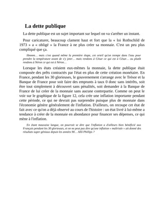 La	dette	publique
La	dette	publique	est	un	sujet	important	sur	lequel	on	va	s'arrêter	un	instant.
Pour	 caricaturer,	 beaucoup	 clament	 haut	 et	 fort	 que	 la	 «	 loi	 Rothschild	 de
1973	 »	 a	 «	 obligé	 »	 la	 France	 à	 ne	 plus	 créer	 sa	 monnaie.	 C'est	 un	 peu	 plus
compliqué	que	ça.
Hmmm…	 mais	 c'est	 quand	 même	 la	 première	 étape,	 cet	 orteil	 qu'on	 trempe	 dans	 l'eau	 pour
prendre	la	température	avant	 de	s'y	 jeter…	 mais	 rendons	 à	 César	 ce	 qui	 est	 à	 César…	 ou	 plutôt
rendons	à	Néron	ce	qui	est	à	Néron…	
Lorsque	 les	 états	 créaient	 eux-mêmes	 la	 monnaie,	 la	 dette	 publique	 était
composée	des	prêts	contractés	par	l'état	en	plus	de	cette	création	monétaire.	En
France,	pendant	les	30	glorieuses,	le	gouvernement	s'arrange	avec	le	Trésor	et	la
Banque	de	France	pour	soit	faire	des	emprunts	à	taux	0	donc	sans	intérêts,	soit
être	tout	simplement	à	découvert	sans	pénalités,	soit	demander	à	la	Banque	de
France	de	lui	créer	de	la	monnaie	sans	aucune	contrepartie.	Comme	on	peut	le
voir	sur	le	graphique	de	la	figure	12,	cela	crée	une	inflation	importante	pendant
cette	 période,	 ce	 qui	 ne	 devrait	 pas	 surprendre	 puisque	 plus	 de	 monnaie	 dans
l'économie	génère	généralement	de	l'inflation.	D'ailleurs,	on	recoupe	cet	état	de
fait	avec	ce	qu'on	a	déjà	observé	au	cours	de	l'histoire	:	un	état	livré	à	lui-même	a
tendance	à	créer	de	la	monnaie	en	abondance	pour	financer	ses	dépenses,	ce	qui
mène	à	l'inflation.	
En	 étant	 mauvaise	 langue,	 on	 pourrait	 se	 dire	 que	 l'inflation	 a	 d'ailleurs	 bien	 bénéficié	 aux
Français	pendant	les	30	glorieuses,	et	on	ne	peut	pas	dire	qu'une	inflation	«	maîtrisée	»	ait	donné	des
résultats	super	géniaux	depuis	les	années	90…	Allô	Phillips	?	
 