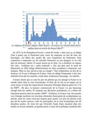 12.	Inflation	en	France	depuis	1950.	Source	:	on	trouve	ces	courbes	dans	divers
médias	dont	un	article	du	Nouvel	Obs.89		
En	1973,	la	loi	Pompidou-Giscard	«	remet	de	l'ordre	»	dans	tout	ça,	et	oblige
l'état	 à	 passer	 par	 le	 Parlement	 pour	 voter	 les	 emprunts	 au	 lieu	 de	 faire	 ses
bricolages.	 Au	 début	 des	 années	 80,	 sous	 l'impulsion	 du	 Parlement,	 l'état
commence	à	emprunter	sur	les	marchés	financiers	ou	aux	banques,	et	ne	crée
plus	de	monnaie,	même	s'il	aurait	encore	pu	le	faire.	Ça	a	d'ailleurs	un	impact
très	 clair	 :	 l'inflation	 est	 «	 enfin	 maîtrisée	 ».	 Dix	 ans	 plus	 tard,	 le	 traité	 de
Maastricht	en	1993	oblige	définitivement	les	états	européens	à	emprunter	aux
banques.	Mais	en	fait,	qu'est-ce	que	ça	change	?	Tout	simplement,	au	lieu	de	se
financer	à	0	%	par	la	Banque	de	France,	l'état	est	obligé	d'emprunter	à	des	taux
d'intérêts	fixés	par	les	marchés,	il	doit	donc	rembourser	davantage	:	les	intérêts.	
Certains	disent	que	ce	sont	les	prix	du	pétrole	qui	ont	plongé	la	France	et	le
monde	entier	dans	la	crise	économique.	Si	bien	sûr	ils	ont	eu	un	impact	sur	le
court	terme,	le	total	des	importations	françaises	d'énergie	dépasse	guère	les	2	%
du	 PIB90	 .	 De	 plus,	 la	 balance	 commerciale	 de	 la	 France	 n'a	 pas	 beaucoup
changé	dans	les	années	70	comparé	aux	décennies	précédentes,	et	a	même	été
fortement	positive	dans	les	années	199091	.	D'ailleurs,	la	France	s'est	vite	tournée
vers	l'énergie	nucléaire	est	s'est	donc	affranchie	d'une	partie	de	sa	dépendance	au
pétrole,	mais	les	crises	n'ont	pas	disparu	pour	autant.	Les	prix	du	pétrole	n'ont
pas	été	les	seules	sources,	voire	les	principales,	de	la	crise	économique	des	40
dernières	 années.	 Ils	 n'ont	 été	 que	 l'étincelle	 finale	 d'une	 situation	 déjà	 très
tendue	au	niveau	mondial,	en	grande	partie	à	cause	de	la	politique	monétaire	des
 