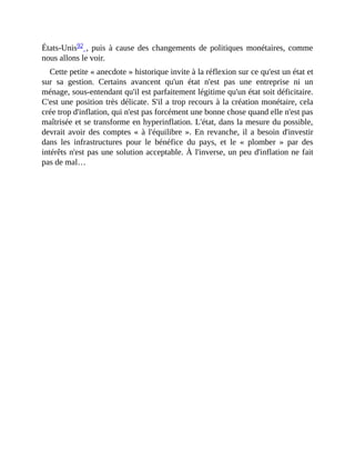 États-Unis92	,	puis	à	cause	des	changements	de	politiques	monétaires,	comme
nous	allons	le	voir.	
Cette	petite	«	anecdote	»	historique	invite	à	la	réflexion	sur	ce	qu'est	un	état	et
sur	 sa	 gestion.	 Certains	 avancent	 qu'un	 état	 n'est	 pas	 une	 entreprise	 ni	 un
ménage,	sous-entendant	qu'il	est	parfaitement	légitime	qu'un	état	soit	déficitaire.
C'est	une	position	très	délicate.	S'il	a	trop	recours	à	la	création	monétaire,	cela
crée	trop	d'inflation,	qui	n'est	pas	forcément	une	bonne	chose	quand	elle	n'est	pas
maîtrisée	et	se	transforme	en	hyperinflation.	L'état,	dans	la	mesure	du	possible,
devrait	avoir	des	comptes	«	à	l'équilibre	».	En	revanche,	il	a	besoin	d'investir
dans	 les	 infrastructures	 pour	 le	 bénéfice	 du	 pays,	 et	 le	 «	 plomber	 »	 par	 des
intérêts	n'est	pas	une	solution	acceptable.	À	l'inverse,	un	peu	d'inflation	ne	fait
pas	de	mal…	
 