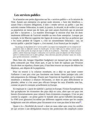 Les	services	publics
Je	m'autorise	une	petite	digression	sur	les	«	services	publics	»	et	la	mission	de
l'état.	 Autant	 une	 entreprise	 n'a	 qu'une	 seule	 mission,	 «	 faire	 des	 bénéfices	 »,
autant	l'état	a	d'autres	obligations,	il	doit	«	rendre	service	au	public	»	par	des
activités	comme	l'éducation,	la	santé,	la	justice,	la	sécurité,	et	de	veiller	à	ce	que
sa	population	ne	meure	pas	de	faim,	qui	sont	autant	d'activités	qui	ne	peuvent
pas	 être	 «	 lucratives	 ».	 La	 manière	 d'envisager	 la	 mission	 d'un	 état	 est	 donc
totalement	différente	de	l'activité	rentable	ou	non	d'une	entreprise.	Lorsque	par
exemple,	la	loi	Macron	supprime	des	lignes	de	trains	par	des	bus	au	prétexte	que
«	 les	 trains	 perdent	 de	 l'argent	 »,	 c'est	 un	 raisonnement	 fallacieux	 :	 oui,	 un
service	public	«	perd	de	l'argent	»,	c'est	normal,	il	est	financé	par	les	impôts	!	
Au	passage,	la	dégradation	de	ce	service	public	a	un	impact	non-négligeable	sur	les	catégories	de
population	 déjà	 en	 difficulté	 comme	 les	 handicapés.	 Un	 bus	 n'offre	 pas	 les	 mêmes	 services	 qu'un
train,	sans	même	parler	du	temps	de	trajet	ni	même	de	la	pollution…	Flash	Info	:	certains	services
publics	coûtent	beaucoup	d'argent.	L'éducation	est	le	premier	poste	de	dépense	de	l'État	Français
après	 le	 remboursement	 de	 la	 dette	 publique.	 Nous	 devrions	 peut-être	 privatiser	 toutes	 les	 écoles
pour	qu'elles	deviennent	«	rentables	»	?	
Mais	 bien	 sûr,	lorsque	l'équilibre	budgétaire	est	menacé	par	les	intérêts	des
prêts	 contractés	 par	 l'état	 d'une	 part,	 et	 par	 la	 fuite	 de	 capitaux	 par	 l'évasion
fiscale	dont	on	reparlera,	d'autre	part,	il	faut	bien	trouver	un	moyen	de	réduire	les
dépenses,	aux	dépens	de	la	population.
Pour	 en	 revenir	 à	 la	 création	 monétaire,	 on	 a	 déjà	 vu	 que	 lutter	 contre
l'inflation	 à	 tout	 prix	 n'est	 pas	 forcément	 une	 bonne	 chose	 puisque	 cela	 crée
mécaniquement	du	chômage.	D'autre	part	l'injection	de	liquidités	par	la	création
monétaire	 a	 tendance	 à	 relancer	 l'économie,	 ce	 dont	 on	 peut	 difficilement	 se
plaindre,	même	si	c'est	assez	peu	efficace	lorsque	les	taux	d'intérêts	sont	bas,
comme	on	peut	le	constater	actuellement	en	Europe.
En	imposant	le	«	pacte	de	stabilité	»	partout	en	Europe,	l'Union	Européenne	ne
fait	qu'asphyxier	les	économies	des	pays	déjà	en	crise,	alors	que	ces	pays	ont
besoin	d'investissements	pour	relancer	leurs	économies	exsangues.	C'est	un	peu
comme	la	saignée	:	on	pense	guérir	le	malade	alors	qu'on	l'affaiblit	davantage.
Le	FMI	(voir	glossaire)	lui-même	par	différents	rapports	estime	que	les	coupes
budgétaires	sont	très	néfastes	pour	l'économie	et	ne	vont	pas	dans	le	bon	sens93	.	
Quant	à	la	«	flexibilité	du	travail	»	dont	on	nous	rabat	sans	cesse	les	oreilles
(et	qui	revient	à	une	dérégulation	massive	des	protections	des	employés	contre
 
