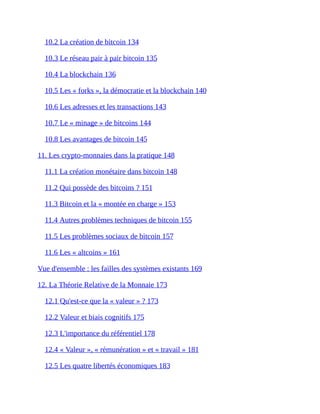 10.2	La	création	de	bitcoin	134	
10.3	Le	réseau	pair	à	pair	bitcoin	135	
10.4	La	blockchain	136	
10.5	Les	«	forks	»,	la	démocratie	et	la	blockchain	140	
10.6	Les	adresses	et	les	transactions	143	
10.7	Le	«	minage	»	de	bitcoins	144	
10.8	Les	avantages	de	bitcoin	145	
11.	Les	crypto-monnaies	dans	la	pratique	148	
11.1	La	création	monétaire	dans	bitcoin	148	
11.2	Qui	possède	des	bitcoins	?	151	
11.3	Bitcoin	et	la	«	montée	en	charge	»	153	
11.4	Autres	problèmes	techniques	de	bitcoin	155	
11.5	Les	problèmes	sociaux	de	bitcoin	157	
11.6	Les	«	altcoins	»	161	
Vue	d'ensemble	:	les	failles	des	systèmes	existants	169	
12.	La	Théorie	Relative	de	la	Monnaie	173	
12.1	Qu'est-ce	que	la	«	valeur	»	?	173	
12.2	Valeur	et	biais	cognitifs	175	
12.3	L'importance	du	référentiel	178	
12.4	«	Valeur	»,	«	rémunération	»	et	«	travail	»	181	
12.5	Les	quatre	libertés	économiques	183	
 