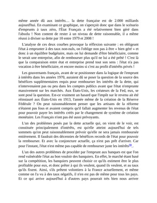 même	 année	 dû	 aux	 intérêts…	 la	 dette	 française	 est	 de	 2.000	 milliards
aujourd'hui.	En	examinant	ce	graphique,	on	s'aperçoit	donc	que	dans	le	scénario
d'emprunts	 à	 taux	 zéro,	 l'État	 Français	 a	 été	 relativement	 bien	 géré	 dans
l'absolu	 !	 Non	 content	 de	 rester	 à	 un	 niveau	 de	 dette	 raisonnable,	 il	 a	 même
réussi	à	diviser	sa	dette	par	10	entre	1979	et	2008	!
L'analyse	de	ces	deux	courbes	provoque	la	réflexion	suivante	:	en	obligeant
l'état	à	emprunter	à	des	taux	non-nuls,	on	l'oblige	non	pas	à	être	«	bien	géré	»	et
donc	à	un	équilibre	budgétaire,	mais	on	lui	demande	d'être	bénéficiaire,	comme
le	serait	une	entreprise,	afin	de	rembourser	plus	qu'il	ne	lui	a	été	prêté	!	C'est	là
que	la	comparaison	entre	état	et	entreprise	prend	tout	son	sens	:	l'état	n'a	pas
vocation	à	être	bénéficiaire,	et	encore	moins	si	c'est	au	profit	d'intérêts	privés	!
Les	gouvernants	français,	avant	de	se	positionner	dans	la	logique	de	l'emprunt
à	intérêts	dans	les	années	1970,	auraient	dû	se	poser	la	question	de	la	source	des
bénéfices	 supplémentaires	requis	pour	 rembourser	 les	 intérêts	 de	 la	 dette,	 qui
n'intervenaient	pas	ou	peu	dans	les	comptes	publics	avant	que	l'état	n'emprunte
massivement	sur	les	marchés.	Aux	États-Unis,	les	créateurs	de	la	Fed,	eux,	se
sont	posé	la	question.	Est-ce	vraiment	un	hasard	que	l'impôt	sur	le	revenu	ait	été
réinstauré	aux	États-Unis	en	1913,	l'année	même	de	la	création	de	la	Réserve
Fédérale	 ?	 On	 peut	 raisonnablement	 penser	 que	 les	 artisans	 de	 la	 réforme
n'étaient	pas	fous	et	avaient	compris	qu'il	fallait	augmenter	les	revenus	de	l'état
pour	pouvoir	payer	les	intérêts	créés	par	le	changement	de	système	de	création
monétaire.	Les	Français	n'ont	pas	été	aussi	prévoyants.	
L'un	 des	 problèmes	 posés	 par	 la	 dette	 actuelle	 qui,	 on	 vient	 de	 le	 voir,	 est
constituée	 principalement	 d'intérêts,	 est	 qu'elle	 atteint	 aujourd'hui	 de	 tels
sommets	qu'on	peut	raisonnablement	prévoir	qu'elle	ne	sera	jamais	remboursée
entièrement.	Il	faudrait	des	décennies	de	bénéfices	records	de	l'état	pour	pouvoir
la	 rembourser.	 Et	 avec	 la	 conjoncture	 actuelle,	 ça	 n'est	 pas	 prêt	 d'arriver.	 Car
pour	l'instant,	l'état	n'est	même	pas	capable	de	rembourser	juste	les	intérêts98	.	
L'un	des	autres	problèmes	de	procéder	par	l'emprunt	aux	banques	est	que	l'on
rend	vulnérable	l'état	au	bon	vouloir	des	banquiers.	En	effet,	le	marché	étant	basé
sur	la	compétition,	les	banquiers	peuvent	choisir	ce	qu'ils	estiment	être	le	plus
profitable	pour	eux,	et	donc	prêter	à	qui	ils	veulent,	quand	ils	veulent,	et	au	taux
qu'ils	 fixent.	 Ainsi,	 s'ils	 prêtent	 volontiers	 à	 la	 France	 actuellement,	 et	 même
comme	on	l'a	vu	à	des	taux	négatifs,	il	n'en	est	pas	de	même	pour	tous	les	pays.
Et	 ce	 qui	 arrive	 aujourd'hui	 à	 d'autres	 pays	 pourrait	 très	 bien	 nous	 arriver
 