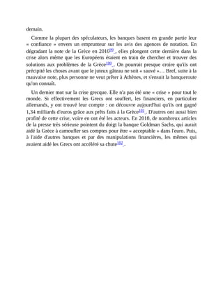 demain.
Comme	la	plupart	des	spéculateurs,	les	banques	basent	en	grande	partie	leur
«	 confiance	 »	 envers	 un	 emprunteur	 sur	les	 avis	 des	 agences	 de	 notation.	 En
dégradant	la	note	de	la	Grèce	en	201099	,	elles	plongent	cette	dernière	dans	la
crise	alors	même	que	les	Européens	étaient	en	train	de	chercher	et	trouver	des
solutions	aux	problèmes	de	la	Grèce100	.	On	pourrait	presque	croire	qu'ils	ont
précipité	les	choses	avant	que	le	juteux	gâteau	ne	soit	«	sauvé	»…	Bref,	suite	à	la
mauvaise	note,	plus	personne	ne	veut	prêter	à	Athènes,	et	s'ensuit	la	banqueroute
qu'on	connaît.	
Un	dernier	mot	sur	la	crise	grecque.	Elle	n'a	pas	été	une	«	crise	»	pour	tout	le
monde.	 Si	 effectivement	 les	 Grecs	 ont	 souffert,	 les	 financiers,	 en	 particulier
allemands,	y	ont	trouvé	leur	compte	:	on	découvre	aujourd'hui	qu'ils	ont	gagné
1,34	milliards	d'euros	grâce	aux	prêts	faits	à	la	Grèce101	.	D'autres	ont	aussi	bien
profité	de	cette	crise,	voire	en	ont	été	les	acteurs.	En	2010,	de	nombreux	articles
de	la	presse	très	sérieuse	pointent	du	doigt	la	banque	Goldman	Sachs,	qui	aurait
aidé	la	Grèce	à	camoufler	ses	comptes	pour	être	«	acceptable	»	dans	l'euro.	Puis,
à	 l'aide	 d'autres	 banques	 et	 par	 des	 manipulations	 financières,	 les	 mêmes	 qui
avaient	aidé	les	Grecs	ont	accéléré	sa	chute102	.
 