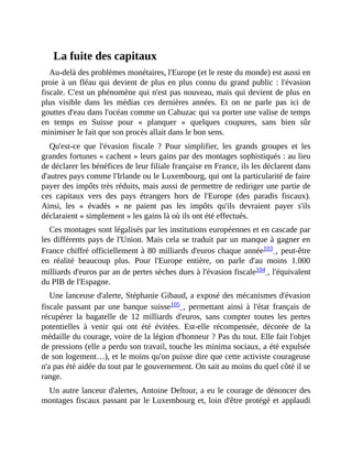 La	fuite	des	capitaux
Au-delà	des	problèmes	monétaires,	l'Europe	(et	le	reste	du	monde)	est	aussi	en
proie	à	un	fléau	qui	devient	de	plus	en	plus	connu	du	grand	public	:	l'évasion
fiscale.	C'est	un	phénomène	qui	n'est	pas	nouveau,	mais	qui	devient	de	plus	en
plus	 visible	 dans	 les	 médias	 ces	 dernières	 années.	 Et	 on	 ne	 parle	 pas	 ici	 de
gouttes	d'eau	dans	l'océan	comme	un	Cahuzac	qui	va	porter	une	valise	de	temps
en	 temps	 en	 Suisse	 pour	 «	 planquer	 »	 quelques	 coupures,	 sans	 bien	 sûr
minimiser	le	fait	que	son	procès	allait	dans	le	bon	sens.	
Qu'est-ce	 que	 l'évasion	 fiscale	 ?	 Pour	 simplifier,	 les	 grands	 groupes	 et	 les
grandes	fortunes	«	cachent	»	leurs	gains	par	des	montages	sophistiqués	:	au	lieu
de	déclarer	les	bénéfices	de	leur	filiale	française	en	France,	ils	les	déclarent	dans
d'autres	pays	comme	l'Irlande	ou	le	Luxembourg,	qui	ont	la	particularité	de	faire
payer	des	impôts	très	réduits,	mais	aussi	de	permettre	de	rediriger	une	partie	de
ces	 capitaux	 vers	 des	 pays	 étrangers	 hors	 de	 l'Europe	 (des	 paradis	 fiscaux).
Ainsi,	 les	 «	 évadés	 »	 ne	 paient	 pas	 les	 impôts	 qu'ils	 devraient	 payer	 s'ils
déclaraient	«	simplement	»	les	gains	là	où	ils	ont	été	effectués.
Ces	montages	sont	légalisés	par	les	institutions	européennes	et	en	cascade	par
les	différents	pays	de	l'Union.	Mais	cela	se	traduit	par	un	manque	à	gagner	en
France	chiffré	officiellement	à	80	milliards	d'euros	chaque	année103	,	peut-être
en	 réalité	 beaucoup	 plus.	 Pour	 l'Europe	 entière,	 on	 parle	 d'au	 moins	 1.000
milliards	d'euros	par	an	de	pertes	sèches	dues	à	l'évasion	fiscale104	,	l'équivalent
du	PIB	de	l'Espagne.
Une	lanceuse	d'alerte,	Stéphanie	Gibaud,	a	exposé	des	mécanismes	d'évasion
fiscale	 passant	 par	 une	 banque	 suisse105	,	permettant	ainsi	à	 l'état	 français	 de
récupérer	 la	 bagatelle	 de	 12	 milliards	 d'euros,	 sans	 compter	 toutes	 les	 pertes
potentielles	 à	 venir	 qui	 ont	 été	 évitées.	 Est-elle	 récompensée,	 décorée	 de	 la
médaille	du	courage,	voire	de	la	légion	d'honneur	?	Pas	du	tout.	Elle	fait	l'objet
de	pressions	(elle	a	perdu	son	travail,	touche	les	minima	sociaux,	a	été	expulsée
de	son	logement…),	et	le	moins	qu'on	puisse	dire	que	cette	activiste	courageuse
n'a	pas	été	aidée	du	tout	par	le	gouvernement.	On	sait	au	moins	du	quel	côté	il	se
range.
Un	autre	lanceur	d'alertes,	Antoine	Deltour,	a	eu	le	courage	de	dénoncer	des
montages	fiscaux	passant	par	le	Luxembourg	et,	loin	d'être	protégé	et	applaudi
 