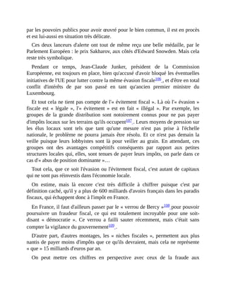 par	les	pouvoirs	publics	pour	avoir	œuvré	pour	le	bien	commun,	il	est	en	procès
et	est	lui-aussi	en	situation	très	délicate.
Ces	deux	lanceurs	d'alerte	ont	tout	de	même	reçu	une	belle	médaille,	par	le
Parlement	Européen	:	le	prix	Sakharov,	aux	côtés	d'Edward	Snowden.	Mais	cela
reste	très	symbolique.
Pendant	 ce	 temps,	 Jean-Claude	 Junker,	 président	 de	 la	 Commission
Européenne,	est	toujours	en	place,	bien	qu'accusé	d'avoir	bloqué	les	éventuelles
initiatives	de	l'UE	pour	lutter	contre	la	même	évasion	fiscale106	,	et	d'être	en	total
conflit	 d'intérêts	 de	 par	 son	 passé	 en	 tant	 qu'ancien	 premier	 ministre	 du
Luxembourg.	
Et	tout	cela	ne	tient	pas	compte	de	l'«	évitement	fiscal	».	Là	où	l'«	évasion	»
fiscale	 est	 «	 légale	 »,	 l'«	 évitement	 »	 est	 en	 fait	 «	 illégal	 ».	 Par	 exemple,	 les
groupes	 de	 la	 grande	 distribution	 sont	 notoirement	 connus	 pour	 ne	 pas	 payer
d'impôts	locaux	sur	les	terrains	qu'ils	occupent107	.	Leurs	moyens	de	pression	sur
les	 élus	 locaux	 sont	 tels	 que	 tant	 qu'une	 mesure	 n'est	 pas	 prise	 à	 l'échelle
nationale,	le	problème	ne	pourra	jamais	être	résolu.	Et	ce	n'est	pas	demain	la
veille	 puisque	 leurs	 lobbyistes	 sont	 là	 pour	 veiller	 au	 grain.	 En	 attendant,	 ces
groupes	 ont	 des	 avantages	 compétitifs	 conséquents	 par	 rapport	 aux	 petites
structures	locales	qui,	elles,	sont	tenues	de	payer	leurs	impôts,	on	parle	dans	ce
cas	d'«	abus	de	position	dominante	»…	
Tout	cela,	que	ce	soit	l'évasion	ou	l'évitement	fiscal,	c'est	autant	de	capitaux
qui	ne	sont	pas	réinvestis	dans	l'économie	locale.
On	 estime,	 mais	 là	 encore	 c'est	 très	 difficile	 à	 chiffrer	 puisque	 c'est	 par
définition	caché,	qu'il	y	a	plus	de	600	milliards	d'avoirs	français	dans	les	paradis
fiscaux,	qui	échappent	donc	à	l'impôt	en	France.
En	France,	il	faut	d'ailleurs	passer	par	le	«	verrou	de	Bercy	»108	pour	pouvoir
poursuivre	 un	 fraudeur	 fiscal,	 ce	 qui	 est	 totalement	 incroyable	 pour	 une	 soit-
disant	 «	 démocratie	 ».	 Ce	 verrou	 a	 failli	 sauter	 récemment,	 mais	 c'était	 sans
compter	la	vigilance	du	gouvernement109	.	
D'autre	part,	d'autres	montages,	les	«	niches	fiscales	»,	permettent	aux	 plus
nantis	de	payer	moins	d'impôts	que	ce	qu'ils	devraient,	mais	cela	ne	représente
«	que	»	15	milliards	d'euros	par	an.
On	 peut	 mettre	 ces	 chiffres	 en	 perspective	 avec	 ceux	 de	 la	 fraude	 aux
 