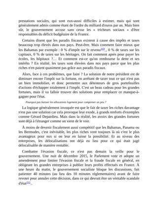prestations	 sociales,	 qui	 sont	 eux-aussi	 difficiles	 à	 estimer,	 mais	 qui	 sont
généralement	admis	comme	étant	de	l'ordre	du	milliard	d'euros	par	an.	Mais	bien
sûr,	 le	 gouvernement	 accuse	 sans	 cesse	 les	 «	 tricheurs	 sociaux	 »	 d'être
responsables	du	déficit	budgétaire	de	la	France.	
Certains	 disent	 que	 les	 paradis	 fiscaux	 existent	 à	 cause	 des	 impôts	 et	 taxes
beaucoup	trop	élevés	dans	nos	pays.	Peut-être.	Mais	comment	faire	mieux	que
les	Bahamas	par	exemple	:	0	%	d'impôt	sur	le	revenu110	,	0	%	de	taxes	sur	les
capitaux,	0	%	de	taxes	sur	les	héritages.	On	fait	comment	après	pour	payer	les
écoles,	 les	 hôpitaux	 ?…	 Et	 comment	 est-ce	 qu'on	 rembourse	 la	 dette	 et	 ses
intérêts	 ?	 En	 réalité,	 les	 taxes	 sont	 élevées	 dans	 nos	 pays	 parce	 que	 les	 plus
riches	n'en	paient	quasiment	pas	grâce	aux	paradis	fiscaux.	
Alors,	face	à	ces	problèmes,	que	faire	?	La	solution	de	notre	président	est	de
diminuer	encore	l'impôt	sur	la	fortune,	en	arrêtant	de	taxer	tout	ce	qui	n'est	pas
un	 bien	 immobilier,	 et	 donc	 permettre	 aux	 détenteurs	 de	 gros	 portefeuilles
d'actions	d'échapper	totalement	à	l'impôt.	C'est	un	beau	cadeau	pour	les	grandes
fortunes,	mais	il	va	falloir	trouver	des	solutions	pour	remplacer	ce	manque-à-
gagner	pour	l'état.
Pourquoi	pas	baisser	les	allocations	logement	pour	compenser	un	peu	?
La	logique	généralement	invoquée	est	que	le	fait	de	taxer	les	riches	davantage
n'est	pas	une	solution	car	cela	provoque	leur	exode,	à	grands	renforts	d'exemples
comme	Gérard	Depardieu.	Mais	dans	la	réalité,	les	avoirs	des	grandes	fortunes
sont	déjà	à	l'étranger	comme	on	vient	de	le	voir.	
À	moins	de	devenir	fiscalement	aussi	compétitif	que	les	Bahamas,	Panama	ou
les	Bermudes,	c'est	inévitable,	les	plus	riches	vont	toujours	là	où	c'est	le	plus
avantageux	 pour	 eux	 si	 on	 leur	 en	 laisse	 la	 possibilité.	 Et	 au	 niveau	 des
entreprises,	 les	 délocalisations	 ont	 déjà	 eu	 lieu	 pour	 ce	 qui	 était	 jugé
délocalisable	de	manière	rentable.
Combattre	 l'évasion	 fiscale,	 ce	 n'est	 pas	 demain	 la	 veille	 pour	 le
gouvernement.	 Une	 nuit	 de	 décembre	 2015,	 le	 Parlement	 vote	 et	 adopte	 un
amendement	 pour	 limiter	 l'évasion	 fiscale	 et	 la	 fraude	 fiscale	 en	 général,	 en
obligeant	les	grandes	entreprises	à	publier	leurs	profits	effectués	en	France.	À
une	 heure	 du	 matin,	 le	 gouvernement	 socialiste	 bloque	 les	 discussions,	 fait
patienter	 40	 minutes	 (au	 lieu	 des	 10	 minutes	 réglementaires)	 avant	 de	 faire
revoter	pour	annuler	cette	décision,	dans	ce	qui	devrait	être	un	véritable	scandale
d'état111	.
 