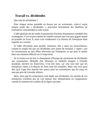 Travail	vs.	dividendes
Que	sont	les	dividendes	?
Pour	 chaque	 action	 possédée	 en	 bourse	 par	 un	 actionnaire,	 celui-ci	 reçoit
chaque	 année	 des	 «	 dividendes	 »,	 provenant	 directement	 des	 bénéfices	 de
l'entreprise	correspondant	à	cette	action.
L'idée	générale	est	de	rendre	la	possession	d'actions	d'entreprises	rentables	très
avantageuse.	C'est	un	peu	comme	les	intérêts	annuels	que	l'on	peut	gagner	quand
on	possède	un	livret	A,	mais	c'est	conditionné	à	la	réussite	de	l'entreprise	dans
laquelle	on	a	investi.
Si	 l'idée	 elle-même	 peut	 paraître	 vertueuse,	 elle	 a	 aussi	 ses	 inconvénients,
comme	le	simple	fait	que	ces	dividendes	sont	autant	de	monnaie	«	captée	»	par
les	 investisseurs	 au	 lieu	 d'être	 réinvestie	 par	 l'entreprise	 ce	 qui	 peut	 la	 mettre
dans	une	situation	difficile	sur	le	long	terme.
Or	la	France	est	de	loin	la	championne	d'Europe	de	versements	de	dividendes
aux	 actionnaires.	 Médaille	 d'or	 d'Europe,	 et	 médaille	 d'argent	 à	 l'échelle
mondiale,	 derrière	 les	 États-Unis.	 C'est	 très	 bien,	 car	 cela	 veut	 dire	 que	 les
entreprises	cotées	à	la	Bourse	de	Paris	sont	très	rentables.	Mais	cela	veut	aussi
dire	qu'il	s'agit	d'un	marché	très	juteux	pour	les	actionnaires,	qui	du	coup,	ne
sont	pas	près	de	s'envoler	ailleurs.	
Mais,	alors	que	les	actionnaires	sont	dopés	aux	dividendes,	les	salariés	de	ces
entreprises	 n'arrêtent	 pas	 de	 voir	 baisser	 leur	 rémunération	 en	 comparaison,
comme	le	montrent	les	courbes	de	la	figure	suivante	:
 