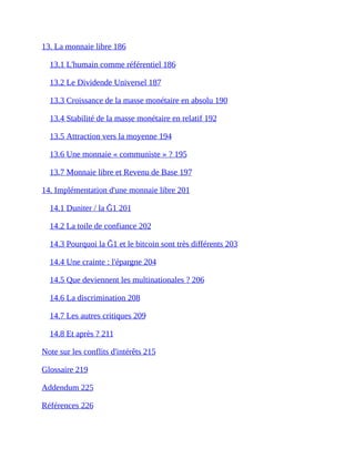 13.	La	monnaie	libre	186	
13.1	L'humain	comme	référentiel	186	
13.2	Le	Dividende	Universel	187	
13.3	Croissance	de	la	masse	monétaire	en	absolu	190	
13.4	Stabilité	de	la	masse	monétaire	en	relatif	192	
13.5	Attraction	vers	la	moyenne	194	
13.6	Une	monnaie	«	communiste	»	?	195	
13.7	Monnaie	libre	et	Revenu	de	Base	197	
14.	Implémentation	d'une	monnaie	libre	201	
14.1	Duniter	/	la	Ğ1	201	
14.2	La	toile	de	confiance	202	
14.3	Pourquoi	la	Ğ1	et	le	bitcoin	sont	très	différents	203	
14.4	Une	crainte	:	l'épargne	204	
14.5	Que	deviennent	les	multinationales	?	206	
14.6	La	discrimination	208	
14.7	Les	autres	critiques	209	
14.8	Et	après	?	211	
Note	sur	les	conflits	d'intérêts	215	
Glossaire	219	
Addendum	225	
Références	226	
 