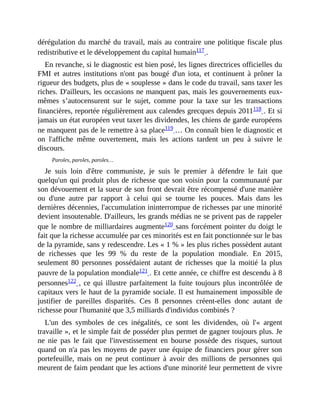 dérégulation	du	marché	du	travail,	mais	au	contraire	une	politique	fiscale	plus
redistributive	et	le	développement	du	capital	humain117	.	
En	revanche,	si	le	diagnostic	est	bien	posé,	les	lignes	directrices	officielles	du
FMI	 et	 autres	 institutions	 n'ont	 pas	 bougé	 d'un	 iota,	 et	 continuent	 à	 prôner	 la
rigueur	des	budgets,	plus	de	«	souplesse	»	dans	le	code	du	travail,	sans	taxer	les
riches.	D'ailleurs,	les	occasions	ne	manquent	pas,	mais	les	gouvernements	eux-
mêmes	 s’autocensurent	 sur	 le	 sujet,	 comme	 pour	 la	 taxe	 sur	 les	 transactions
financières,	reportée	régulièrement	aux	calendes	grecques	depuis	2011118	.	Et	si
jamais	un	état	européen	veut	taxer	les	dividendes,	les	chiens	de	garde	européens
ne	manquent	pas	de	le	remettre	à	sa	place119	…	On	connaît	bien	le	diagnostic	et
on	 l'affiche	 même	 ouvertement,	 mais	 les	 actions	 tardent	 un	 peu	 à	 suivre	 le
discours.	
Paroles,	paroles,	paroles…
Je	 suis	 loin	 d'être	 communiste,	 je	 suis	 le	 premier	 à	 défendre	 le	 fait	 que
quelqu'un	qui	produit	plus	de	richesse	que	son	voisin	pour	la	communauté	par
son	dévouement	et	la	sueur	de	son	front	devrait	être	récompensé	d'une	manière
ou	 d'une	 autre	 par	 rapport	 à	 celui	 qui	 se	 tourne	 les	 pouces.	 Mais	 dans	 les
dernières	décennies,	l'accumulation	ininterrompue	de	richesses	par	une	minorité
devient	insoutenable.	D'ailleurs,	les	grands	médias	ne	se	privent	pas	de	rappeler
que	le	nombre	de	milliardaires	augmente120	sans	forcément	pointer	du	doigt	le
fait	que	la	richesse	accumulée	par	ces	minorités	est	en	fait	ponctionnée	sur	le	bas
de	la	pyramide,	sans	y	redescendre.	Les	«	1	%	»	les	plus	riches	possèdent	autant
de	 richesses	 que	 les	 99	 %	 du	 reste	 de	 la	 population	 mondiale.	 En	 2015,
seulement	 80	 personnes	 possédaient	 autant	 de	 richesses	 que	 la	 moitié	 la	 plus
pauvre	de	la	population	mondiale121	.	Et	cette	année,	ce	chiffre	est	descendu	à	8
personnes122	,	ce	qui	illustre	parfaitement	la	fuite	toujours	plus	incontrôlée	de
capitaux	vers	le	haut	de	la	pyramide	sociale.	Il	est	humainement	impossible	de
justifier	 de	 pareilles	 disparités.	 Ces	 8	 personnes	 créent-elles	 donc	 autant	 de
richesse	pour	l'humanité	que	3,5	milliards	d'individus	combinés	?
L'un	 des	 symboles	 de	 ces	 inégalités,	 ce	 sont	 les	 dividendes,	 où	 l'«	 argent
travaille	»,	et	le	simple	fait	de	posséder	plus	permet	de	gagner	toujours	plus.	Je
ne	 nie	 pas	 le	 fait	 que	 l'investissement	 en	 bourse	 possède	 des	 risques,	 surtout
quand	on	n'a	pas	les	moyens	de	payer	une	équipe	de	financiers	pour	gérer	son
portefeuille,	 mais	 on	 ne	 peut	 continuer	 à	 avoir	 des	 millions	 de	 personnes	 qui
meurent	de	faim	pendant	que	les	actions	d'une	minorité	leur	permettent	de	vivre
 