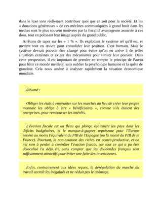 dans	le	luxe	sans	réellement	contribuer	quoi	que	ce	soit	pour	la	société.	Et	les
«	donations	généreuses	»	de	ces	mécènes	communiquées	à	grand	bruit	dans	les
médias	sont	le	plus	souvent	motivées	par	la	fiscalité	avantageuse	associée	à	ces
dons,	tout	en	polissant	leur	image	auprès	du	grand	public.
Arrêtons	de	taper	sur	les	«	1	%	».	Ils	exploitent	le	système	tel	qu'il	est,	et
mettent	 tout	 en	 œuvre	 pour	 consolider	 leur	 position.	 C'est	 humain.	 Mais	 le
système	 devrait	 pouvoir	 être	 changé	 pour	 éviter	 qu'on	 en	 arrive	 à	 de	 telles
situations	extrêmes	 et	 exiger	 des	 mécanismes	 pour	 limiter	 leur	 pouvoir.	 Dans
cette	 perspective,	 il	 est	 important	 de	 prendre	 en	 compte	 le	 principe	 de	 Pareto
pour	bâtir	ce	monde	meilleur,	sans	oublier	la	psychologie	humaine	et	la	quête	de
grandeur.	 Cela	 nous	 amène	 à	 analyser	 rapidement	 la	 situation	 économique
mondiale.	
	
Résumé	:
Obliger	les	états	à	emprunter	sur	les	marchés	au	lieu	de	créer	leur	propre
monnaie	 les	 oblige	 à	 être	 «	 bénéficiaires	 »,	 comme	 s'ils	 étaient	 des
entreprises,	pour	rembourser	les	intérêts.
L'évasion	 fiscale	 est	 un	 fléau	 qui	 plonge	 également	 les	 pays	 dans	 les
déficits	 budgétaires,	 et	 le	 manque-à-gagner	 représente	 pour	 l'Europe
entière	au	moins	l'équivalent	du	PIB	de	l'Espagne	(ou	la	moitié	du	PIB	de	la
France).	Pourtant,	la	non-taxation	des	riches	est	contre-productive,	et	on
n'a	 rien	 à	 perdre	 à	 contrôler	 l'évasion	 fiscale,	 car	 tout	 ce	 qui	 a	 pu	 être
délocalisé	 l'a	 déjà	 été,	 sans	 compter	 que	 les	 dividendes	 français	 sont
suffisamment	attractifs	pour	éviter	une	fuite	des	investisseurs.
Enfin,	 contrairement	 aux	 idées	 reçues,	 la	 dérégulation	 du	 marché	 du
travail	accroît	les	inégalités	et	ne	réduit	pas	le	chômage.
 