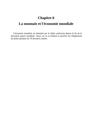 La	monnaie	et	l'économie	mondiale
Chapitre	6	
La	monnaie	et	l'économie	mondiale	
L'économie	mondiale	est	dominée	par	le	dollar	américain	depuis	la	fin	de	la
deuxième	guerre	mondiale.	Ainsi,	on	va	se	d'abord	se	pencher	sur	l'hégémonie
du	dollar	pendant	les	70	dernières	années.
 