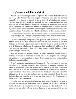 Hégémonie	du	dollar	américain
Pendant	les	discussions	précédant	la	signature	des	accords	de	Bretton	Woods
en	 1944,	 John	 Maynard	 Keynes	 propose	 d'instaurer	 une	 sorte	 de	 monnaie
mondiale,	 le	 «	 bancor	 »,	 associé	 à	 un	 système	 de	 régulation	 des	 balances
commerciales	 des	 pays	 au	 niveau	 mondial.	 Un	 pays	 exportant	 beaucoup	 trop
aurait	eu	une	amende,	l'incitant	à	importer	davantage,	et	vice-versa.	Les	Anglais
y	sont	favorables,	les	Américains	refusent	et	imposent	alors	le	modèle	d'étalon-
or,	avec	le	dollar	américain	comme	référence	pour	les	échanges	mondiaux.	On	a
vu	comment	cela	s'est	terminé	par	l'abandon	de	l'étalon-or	dans	les	années	1970.	
«	Petite	»	remarque	anecdotique	:	dans	le	système	de	Keynes,	il	ne	pouvait	y	avoir	de	paradis
fiscaux	puisque	des	pays	à	la	balance	commerciale	trop	positive	comme	le	sont	les	paradis	fiscaux
auraient	été	sévèrement	sanctionnés	et	n'auraient	pu	survivre	économiquement…
L'étalon-or	à	l'époque	n'est	pas	nouveau,	puisqu'il	a	été	utilisé	tout	au	cours	du
XIXème	 siècle	 et	 il	 a	 déjà	 montré	 ses	 inconvénients	 :	 les	 réserves	 en	 or	 étant
limitées,	 la	 monnaie	 est	 par	 conséquent	 restreinte	 et	 par	 sa	 rareté,	 conduit	 les
gens	 à	 thésauriser	 plutôt	 que	 de	 dépenser.	 Cela	 conduit	 inévitablement	 à	 la
contraction	de	l'économie	et	donc	à	des	crises.	Keynes	appelait	d'ailleurs	l'étalon
or	une	«	relique	barbare	»123	.	
Avec	 les	 accords	 de	 Bretton	 Woods,	 le	 dollar	 américain	 devient	 donc	 la
monnaie	 mondiale	 de	 référence,	 indexée	 sur	 l'or.	 La	 majorité	 des	 échanges
internationaux	se	font	en	dollars,	et	le	prix	du	pétrole	par	exemple	est	exprimé	en
dollars	encore	aujourd'hui.	
Cela	n'est	pas	sans	poser	des	problèmes	pour	les	États-Unis,	dont	la	monnaie
est	 à	 la	 fois	 la	 monnaie	 nationale,	 mais	 également	 la	 monnaie	 mondiale.	 En
1960,	un	économiste	américain,	Robert	Triffin,	montre	qu'une	telle	monnaie	ne
peut	 satisfaire	 à	 la	 fois	 les	 contraintes	 nationales	 et	 internationales,	 et	 que	 la
surproduction	de	dollars	pour	alimenter	les	flux	mondiaux	conduisent	forcément
à	long	terme	à	une	perte	de	confiance	envers	cette	monnaie	hybride.	On	peut
d'ailleurs	 faire	 un	 parallèle	 avec	 l'euro	 qui	 doit	 contenter	 les	 économies	 très
différentes	des	pays	européens.
Le	dollar	n'est	pas	seulement	préoccupant	pour	les	Américains,	il	est	aussi	le
symbole	 de	 l'hégémonie	 américaine	 dans	 le	 monde,	 et	 en	 2006	 l'Iran	 et	 le
Venezuela	tentent	de	vendre	leur	pétrole	en	euros	au	lieu	des	dollars124	.	Si	la
tentative	 est	 un	 échec,	 elle	 en	 inspire	 d'autres,	 et	 les	 Iraniens	 récidivent	 en
 