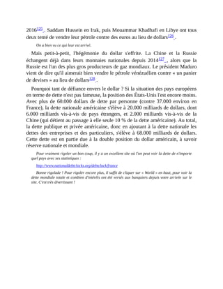 2016125	.	Saddam	Hussein	en	Irak,	puis	Mouammar	Khadhafi	en	Libye	ont	tous
deux	tenté	de	vendre	leur	pétrole	contre	des	euros	au	lieu	de	dollars126	.	
On	a	bien	vu	ce	qui	leur	est	arrivé.
Mais	 petit-à-petit,	 l'hégémonie	 du	 dollar	 s'effrite.	 La	 Chine	 et	 la	 Russie
échangent	 déjà	 dans	 leurs	 monnaies	 nationales	 depuis	 2014127	 ,	 alors	 que	 la
Russie	est	l'un	des	plus	gros	producteurs	de	gaz	mondiaux.	Le	président	Maduro
vient	de	dire	qu'il	aimerait	bien	vendre	le	pétrole	vénézuélien	contre	«	un	panier
de	devises	»	au	lieu	de	dollars128	.	
Pourquoi	tant	de	défiance	envers	le	dollar	?	Si	la	situation	des	pays	européens
en	terme	de	dette	n'est	pas	fameuse,	la	position	des	États-Unis	l'est	encore	moins.
Avec	 plus	 de	 60.000	 dollars	 de	 dette	 par	 personne	 (contre	 37.000	environ	 en
France),	la	dette	nationale	américaine	s'élève	à	20.000	milliards	de	dollars,	dont
6.000	 milliards	 vis-à-vis	 de	 pays	 étrangers,	 et	 2.000	 milliards	 vis-à-vis	 de	 la
Chine	(qui	détient	au	passage	à	elle	seule	10	%	de	la	dette	américaine).	Au	total,
la	dette	publique	et	privée	américaine,	donc	en	ajoutant	à	la	dette	nationale	les
dettes	des	entreprises	et	des	particuliers,	s'élève	à	68.000	milliards	de	dollars.
Cette	dette	est	en	partie	due	à	la	double	position	du	dollar	américain,	à	savoir
réserve	nationale	et	mondiale.	
Pour	vraiment	rigoler	un	bon	coup,	il	y	a	un	excellent	site	où	l'on	peut	voir	la	dette	de	n'importe
quel	pays	avec	ses	statistiques	:
http://www.nationaldebtclocks.org/debtclock/france	
Bonne	rigolade	!	Pour	rigoler	encore	plus,	il	suffit	de	cliquer	sur	«	World	»	en	haut,	pour	voir	la
dette	mondiale	totale	et	combien	d'intérêts	ont	été	versés	aux	banquiers	depuis	votre	arrivée	sur	le
site.	C'est	très	divertissant	!	
 