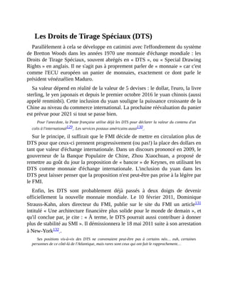 Les	Droits	de	Tirage	Spéciaux	(DTS)
Parallèlement	à	cela	se	développe	en	catimini	avec	l'effondrement	du	système
de	Bretton	Woods	dans	les	années	1970	une	monnaie	d'échange	mondiale	:	les
Droits	de	Tirage	Spéciaux,	souvent	abrégés	en	«	DTS	»,	ou	«	Special	Drawing
Rights	»	en	anglais.	Il	ne	s'agit	pas	à	proprement	parler	de	«	monnaie	»	car	c'est
comme	 l'ECU	 européen	 un	 panier	 de	 monnaies,	 exactement	 ce	 dont	 parle	 le
président	vénézuélien	Maduro.	
Sa	valeur	dépend	en	réalité	de	la	valeur	de	5	devises	:	le	dollar,	l'euro,	la	livre
sterling,	le	yen	japonais	et	depuis	le	premier	octobre	2016	le	yuan	chinois	(aussi
appelé	renminbi).	Cette	inclusion	du	yuan	souligne	la	puissance	croissante	de	la
Chine	au	niveau	du	commerce	international.	La	prochaine	réévaluation	du	panier
est	prévue	pour	2021	si	tout	se	passe	bien.
Pour	l'anecdote,	la	Poste	française	utilise	déjà	les	DTS	pour	déclarer	la	valeur	du	contenu	d'un
colis	à	l'international129	.	Les	services	postaux	américains	aussi130	.	
Sur	le	principe,	il	suffirait	que	le	FMI	décide	de	mettre	en	circulation	plus	de
DTS	pour	que	ceux-ci	prennent	progressivement	(ou	pas!)	la	place	des	dollars	en
tant	que	valeur	d'échange	internationale.	Dans	un	discours	prononcé	en	2009,	le
gouverneur	 de	 la	 Banque	 Populaire	 de	 Chine,	 Zhou	 Xiaochuan,	 a	 proposé	 de
remettre	au	goût	du	jour	la	proposition	de	«	bancor	»	de	Keynes,	en	utilisant	les
DTS	 comme	 monnaie	 d'échange	 internationale.	 L'inclusion	 du	 yuan	 dans	 les
DTS	peut	laisser	penser	que	la	proposition	n'est	peut-être	pas	prise	à	la	légère	par
le	FMI.	
Enfin,	 les	 DTS	 sont	 probablement	 déjà	 passés	 à	 deux	 doigts	 de	 devenir
officiellement	 la	 nouvelle	 monnaie	 mondiale.	 Le	 10	 février	 2011,	 Dominique
Strauss-Kahn,	 alors	 directeur	 du	 FMI,	 publie	 sur	 le	 site	 du	 FMI	 un	 article131
intitulé	«	Une	architecture	financière	plus	solide	pour	le	monde	de	demain	»,	et
qu'il	conclue	par,	je	cite	:	«	À	terme,	le	DTS	pourrait	aussi	contribuer	à	donner
plus	de	stabilité	au	SMI	».	Il	démissionnera	le	18	mai	2011	suite	à	son	arrestation
à	New-York132	.	
Ses	 positions	 vis-à-vis	 des	 DTS	 ne	 convenaient	 peut-être	 pas	 à	 certains	 néo…	 euh,	 certaines
personnes	de	ce	côté-là	de	l'Atlantique,	mais	rares	sont	ceux	qui	ont	fait	le	rapprochement…	
 