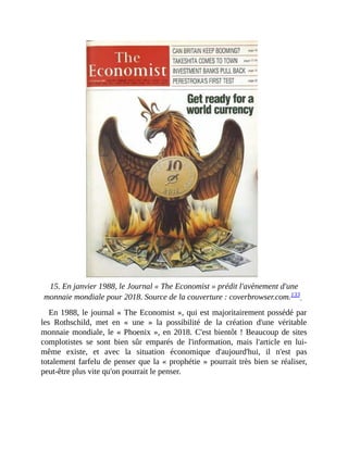 15.	En	janvier	1988,	le	Journal	«	The	Economist	»	prédit	l'avènement	d'une
monnaie	mondiale	pour	2018.	Source	de	la	couverture	:	coverbrowser.com.133		
En	1988,	le	journal	«	The	Economist	»,	qui	est	majoritairement	possédé	par
les	 Rothschild,	 met	 en	 «	 une	 »	 la	 possibilité	 de	 la	 création	 d'une	 véritable
monnaie	mondiale,	le	«	Phoenix	»,	en	2018.	C'est	bientôt	!	Beaucoup	de	sites
complotistes	 se	 sont	 bien	 sûr	 emparés	 de	 l'information,	 mais	 l'article	 en	 lui-
même	 existe,	 et	 avec	 la	 situation	 économique	 d'aujourd'hui,	 il	 n'est	 pas
totalement	farfelu	de	penser	que	la	«	prophétie	»	pourrait	très	bien	se	réaliser,
peut-être	plus	vite	qu'on	pourrait	le	penser.	
 
