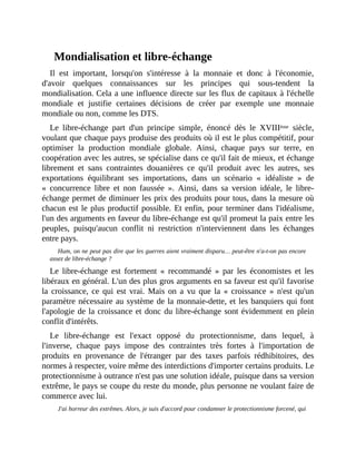 Mondialisation	et	libre-échange
Il	 est	 important,	 lorsqu'on	 s'intéresse	 à	 la	 monnaie	 et	 donc	 à	 l'économie,
d'avoir	 quelques	 connaissances	 sur	 les	 principes	 qui	 sous-tendent	 la
mondialisation.	Cela	a	une	influence	directe	sur	les	flux	de	capitaux	à	l'échelle
mondiale	 et	 justifie	 certaines	 décisions	 de	 créer	 par	 exemple	 une	 monnaie
mondiale	ou	non,	comme	les	DTS.	
Le	 libre-échange	 part	 d'un	 principe	 simple,	 énoncé	 dès	 le	 XVIIIème	 siècle,
voulant	que	chaque	pays	produise	des	produits	où	il	est	le	plus	compétitif,	pour
optimiser	 la	 production	 mondiale	 globale.	 Ainsi,	 chaque	 pays	 sur	 terre,	 en
coopération	avec	les	autres,	se	spécialise	dans	ce	qu'il	fait	de	mieux,	et	échange
librement	 et	 sans	 contraintes	 douanières	 ce	 qu'il	 produit	 avec	 les	 autres,	 ses
exportations	 équilibrant	 ses	 importations,	 dans	 un	 scénario	 «	 idéaliste	 »	 de
«	 concurrence	 libre	 et	 non	 faussée	 ».	 Ainsi,	 dans	 sa	 version	 idéale,	 le	 libre-
échange	permet	de	diminuer	les	prix	des	produits	pour	tous,	dans	la	mesure	où
chacun	est	le	plus	productif	possible.	Et	enfin,	pour	terminer	dans	l'idéalisme,
l'un	des	arguments	en	faveur	du	libre-échange	est	qu'il	promeut	la	paix	entre	les
peuples,	 puisqu'aucun	 conflit	 ni	 restriction	 n'interviennent	 dans	 les	 échanges
entre	pays.	
Hum,	on	ne	peut	pas	dire	que	les	guerres	aient	vraiment	disparu…	peut-être	n'a-t-on	pas	encore
assez	de	libre-échange	?	
Le	 libre-échange	 est	 fortement	 «	 recommandé	 »	 par	 les	 économistes	 et	 les
libéraux	en	général.	L'un	des	plus	gros	arguments	en	sa	faveur	est	qu'il	favorise
la	 croissance,	 ce	 qui	 est	 vrai.	 Mais	 on	 a	 vu	 que	 la	 «	 croissance	 »	 n'est	 qu'un
paramètre	nécessaire	au	système	de	la	monnaie-dette,	et	les	banquiers	qui	font
l'apologie	de	la	croissance	et	donc	du	libre-échange	sont	évidemment	en	plein
conflit	d'intérêts.
Le	 libre-échange	 est	 l'exact	 opposé	 du	 protectionnisme,	 dans	 lequel,	 à
l'inverse,	 chaque	 pays	 impose	 des	 contraintes	 très	 fortes	 à	 l'importation	 de
produits	 en	 provenance	 de	 l'étranger	 par	 des	 taxes	 parfois	 rédhibitoires,	 des
normes	à	respecter,	voire	même	des	interdictions	d'importer	certains	produits.	Le
protectionnisme	à	outrance	n'est	pas	une	solution	idéale,	puisque	dans	sa	version
extrême,	le	pays	se	coupe	du	reste	du	monde,	plus	personne	ne	voulant	faire	de
commerce	avec	lui.
J'ai	horreur	des	extrêmes.	Alors,	je	suis	d'accord	pour	condamner	le	protectionnisme	forcené,	qui
 