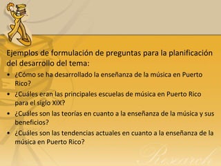 Ejemplos de formulación de preguntas para la planificación
del desarrollo del tema:
• ¿Cómo se ha desarrollado la enseñanza de la música en Puerto
  Rico?
• ¿Cuáles eran las principales escuelas de música en Puerto Rico
  para el siglo XIX?
• ¿Cuáles son las teorías en cuanto a la enseñanza de la música y sus
  beneficios?
• ¿Cuáles son las tendencias actuales en cuanto a la enseñanza de la
  música en Puerto Rico?
 