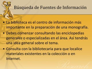 Búsqueda de Fuentes de Información


• La biblioteca es el centro de información más
  importante en la preparación de una monografía.
• Debes comenzar consultando las enciclopedias
  generales o especializadas en el área. Así tendrás
  una idea general sobre el tema.
• Consulta con la bibliotecaria para que localice
  materiales existentes en la colección o en
  Internet.
 