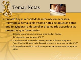 Tomar Notas

• Cuando hayas recopilado la información necesaria
  relevante al tema, léela y toma notas de aquellos datos
  que te ayudarán a desarrollar el tema (de acuerdo a las
  preguntas que formulaste).
      • Recopila información de manera organizada y flexible
      • Te sugerimos usar tarjetas 3” X 5”
      • Si prefieres un formato electrónico, puedes utilizar el programa
        PowerPoint, utilizando cada diapositiva como si fuera una tarjeta 3”x 5”
      • Otros prefieren utilizar una libreta que sea exclusivamente para tomar
        notas.
 