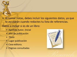• Al tomar notas, debes incluir los siguientes datos, ya que
  te ayudarán cuando redactes tu lista de referencias.
Datos a incluir si es de un libro:
   •   Apellido Autor, Inicial
   •   Año de publicación
   •   Título
   •   Lugar publicación
   •   Casa editora.
   •   Páginas consultadas
 