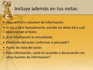 Incluye además en tus notas:

• Idea central o resumen de información.
• Si vas a citar textualmente, escribe los datos tal y cual
  aparecen en el texto.
• Si la información es actualizada.
• Propósito del autor-¿informar o persuadir?
• Punto de vista del autor.
• Esta información, ¿está en acuerdo o desacuerdo con
  otras fuentes de información?
 