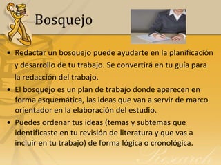 Bosquejo

• Redactar un bosquejo puede ayudarte en la planificación
  y desarrollo de tu trabajo. Se convertirá en tu guía para
  la redacción del trabajo.
• El bosquejo es un plan de trabajo donde aparecen en
  forma esquemática, las ideas que van a servir de marco
  orientador en la elaboración del estudio.
• Puedes ordenar tus ideas (temas y subtemas que
  identificaste en tu revisión de literatura y que vas a
  incluir en tu trabajo) de forma lógica o cronológica.
 
