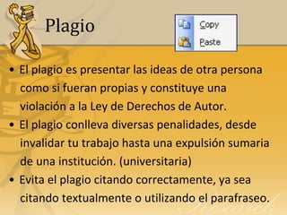 Plagio

• El plagio es presentar las ideas de otra persona
  como si fueran propias y constituye una
  violación a la Ley de Derechos de Autor.
• El plagio conlleva diversas penalidades, desde
  invalidar tu trabajo hasta una expulsión sumaria
  de una institución. (universitaria)
• Evita el plagio citando correctamente, ya sea
  citando textualmente o utilizando el parafraseo.
 