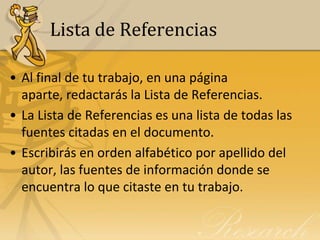 Lista de Referencias

• Al final de tu trabajo, en una página
  aparte, redactarás la Lista de Referencias.
• La Lista de Referencias es una lista de todas las
  fuentes citadas en el documento.
• Escribirás en orden alfabético por apellido del
  autor, las fuentes de información donde se
  encuentra lo que citaste en tu trabajo.
 