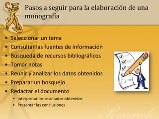 Pasos a seguir para la elaboración de una
          monografía


•   Seleccionar un tema
•   Consultar las fuentes de información
•   Búsqueda de recursos bibliográficos
•   Tomar notas
•   Reunir y analizar los datos obtenidos
•   Preparar un bosquejo
•   Redactar el documento
    • Interpretar los resultados obtenidos
    • Presentar las conclusiones
 