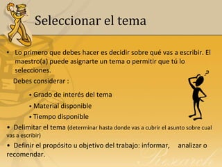 Seleccionar el tema

• Lo primero que debes hacer es decidir sobre qué vas a escribir. El
  maestro(a) puede asignarte un tema o permitir que tú lo
  selecciones.
  Debes considerar :
         • Grado de interés del tema
         • Material disponible
         • Tiempo disponible
• Delimitar el tema (determinar hasta donde vas a cubrir el asunto sobre cual
vas a escribir)
• Definir el propósito u objetivo del trabajo: informar,        analizar o
recomendar.
 