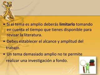 • Si el tema es amplio deberás limitarlo tomando
   en cuenta el tiempo que tienes disponible para
   revisar la literatura.
• Debes establecer el alcance y amplitud del
  trabajo.
• Un tema demasiado amplio no te permite
  realizar una investigación a fondo.
 
