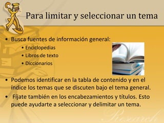 Para limitar y seleccionar un tema

• Busca fuentes de información general:
      • Enciclopedias
      • Libros de texto
      • Diccionarios


• Podemos identificar en la tabla de contenido y en el
  índice los temas que se discuten bajo el tema general.
• Fíjate también en los encabezamientos y títulos. Esto
  puede ayudarte a seleccionar y delimitar un tema.
 