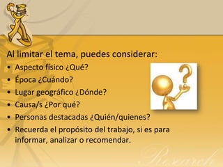 Al limitar el tema, puedes considerar:
•   Aspecto físico ¿Qué?
•   Época ¿Cuándo?
•   Lugar geográfico ¿Dónde?
•   Causa/s ¿Por qué?
•   Personas destacadas ¿Quién/quienes?
•   Recuerda el propósito del trabajo, si es para
    informar, analizar o recomendar.
 
