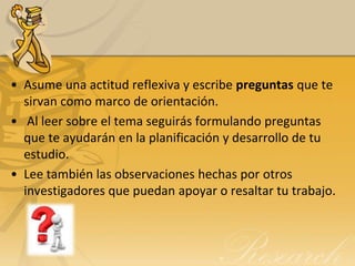 • Asume una actitud reflexiva y escribe preguntas que te
  sirvan como marco de orientación.
• Al leer sobre el tema seguirás formulando preguntas
  que te ayudarán en la planificación y desarrollo de tu
  estudio.
• Lee también las observaciones hechas por otros
  investigadores que puedan apoyar o resaltar tu trabajo.
 