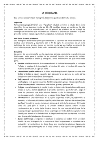 LA MONOGRAFÍA
Esta semana analizaremos la monografía. Esperamos que te sea de mucha utilidad.
Definición
Por sus raíces griegas (“mono”, uno, y “graphos”, estudio), se refiere al estudio de un tema
específico. En una extensión regular de 30 a 50 cuartillas, aborda un asunto que ha sido
investigado con cierta sistematicidad; por lo general, es producto de un trabajo de
investigación documental que únicamente da cuenta de la información recabada. Se puede
presentar como un trabajo argumentativo, expositivo, explicativo o descriptivo.
Función en el medio académico
Una monografía es la mejor opción para desarrollar la capacidad de buscar información de
calidad, saber analizarla y organizarla con el fin de lograr la comprensión de un tema
delimitado de forma precisa. Supone un ejercicio mental ya que implica un recuento de
conocimientos propios, a partir de los cuales comienza la compilación de información.
Estructura
Las partes de una monografía son las siguientes: portada, dedicatoria o agradecimientos
(opcionales), índice general, prólogo (si se requiere), introducción, cuerpo del trabajo,
conclusiones, apéndices o anexos y bibliografía. Ahora mencionamos de qué consta cada
parte.
Portada: en ella se enuncian de manera ordenada el título de la monografía, el cual debe
“reflejar el objetivo de la investigación, el nombre del autor, el nombre del asesor, la
materia, la institución, el lugar y la fecha.
Dedicatoria o agradecimientos: si se desea, se puede agregar una hoja que funcione para
dedicar el trabajo a alguien especial o para agradecer a una persona o a varias por su
colaboración en la realización de la monografía.
Índice general: en él se enlistan los subtítulos presentes en el trabajo y se asigna a cada
uno la página en la que se encuentra. También se pueden agregar índices específicos de
los recursos empleados como tablas, ilustraciones, gráficas, apéndices, etc.
Prólogo: en una hoja aparte, la escribe el autor o alguien más. No es indispensable, pero
en éste el alumno tiene la posibilidad de presentar los motivos que lo llevaron a elegir el
tema, los problemas que tuvo mientras llevaba a cabo la investigación y algunas
cuestiones personales relacionadas con su trabajo (Ander-Egg y Valle, 105).
Introducción: en una extensión de 2 ó 3 páginas se plantea el tema, la problemática a
exponer y su relevancia, el objetivo específico del trabajo y los objetivos particulares (si es
que hay). También se pueden mencionar, a manera de síntesis, las secciones del trabajo
como una guía para el lector y se pueden destacar algunos autores citados
continuamente en el texto. Cabe destacar dentro de este apartado el alcance de la
investigación para que se conozcan desde un principio los límites de la monografía. Como
último paso dentro de la introducción, es importante describir los métodos utilizados
para llevar a cabo la indagación del problema.
Cuerpo del trabajo: se organiza en capítulos o secciones que deben llevar un orden
preciso. Se pasa de lo general a lo particular de forma progresiva en la exposición de la
evaluación y presentación de los datos. Es de gran importancia relacionar lógicamente
cada subtema de la monografía con el fin de unificar la investigación. Hay que tener en

 