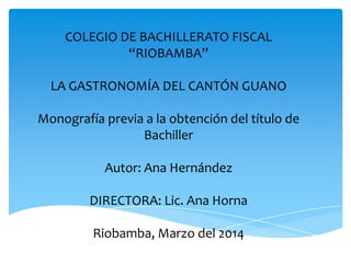 COLEGIO DE BACHILLERATO FISCAL
“RIOBAMBA”
LA GASTRONOMÍA DEL CANTÓN GUANO
Monografía previa a la obtención del título de
Bachiller

Autor: Ana Hernández
DIRECTORA: Lic. Ana Horna

Riobamba, Marzo del 2014

 