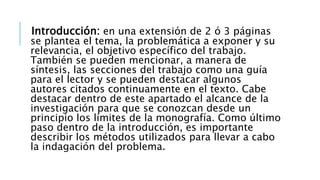 Introducción: en una extensión de 2 ó 3 páginas
se plantea el tema, la problemática a exponer y su
relevancia, el objetivo específico del trabajo.
También se pueden mencionar, a manera de
síntesis, las secciones del trabajo como una guía
para el lector y se pueden destacar algunos
autores citados continuamente en el texto. Cabe
destacar dentro de este apartado el alcance de la
investigación para que se conozcan desde un
principio los límites de la monografía. Como último
paso dentro de la introducción, es importante
describir los métodos utilizados para llevar a cabo
la indagación del problema.
 