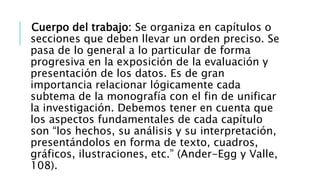 Cuerpo del trabajo: Se organiza en capítulos o
secciones que deben llevar un orden preciso. Se
pasa de lo general a lo particular de forma
progresiva en la exposición de la evaluación y
presentación de los datos. Es de gran
importancia relacionar lógicamente cada
subtema de la monografía con el fin de unificar
la investigación. Debemos tener en cuenta que
los aspectos fundamentales de cada capítulo
son “los hechos, su análisis y su interpretación,
presentándolos en forma de texto, cuadros,
gráficos, ilustraciones, etc.” (Ander-Egg y Valle,
108).
 