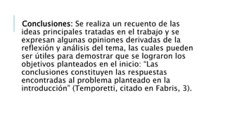Conclusiones: Se realiza un recuento de las
ideas principales tratadas en el trabajo y se
expresan algunas opiniones derivadas de la
reflexión y análisis del tema, las cuales pueden
ser útiles para demostrar que se lograron los
objetivos planteados en el inicio: “Las
conclusiones constituyen las respuestas
encontradas al problema planteado en la
introducción” (Temporetti, citado en Fabris, 3).
 