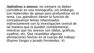 Apéndices o anexos: no siempre se deben
considerar en una monografía, sin embargo,
son materiales de apoyo para profundizar en el
tema. Los apéndices tienen la función de
conceptualizar temas relacionados
indirectamente con la investigación central de
tal manera que la pueden complementar,
mientras que los anexos son tablas, gráficas,
cuadros, etc. Que respaldan algunas
afirmaciones hechas en el cuerpo del trabajo
(Espino Vargas y Jurado Fernández, 4).
 