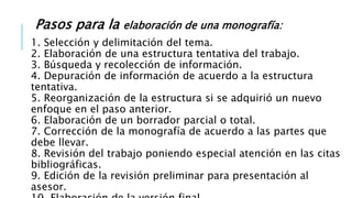 Pasos para la elaboración de una monografía:
1. Selección y delimitación del tema.
2. Elaboración de una estructura tentativa del trabajo.
3. Búsqueda y recolección de información.
4. Depuración de información de acuerdo a la estructura
tentativa.
5. Reorganización de la estructura si se adquirió un nuevo
enfoque en el paso anterior.
6. Elaboración de un borrador parcial o total.
7. Corrección de la monografía de acuerdo a las partes que
debe llevar.
8. Revisión del trabajo poniendo especial atención en las citas
bibliográficas.
9. Edición de la revisión preliminar para presentación al
asesor.
 
