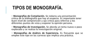 TIPOS DE MONOGRAFÍA.
Monografías de Compilación. Se redacta una presentación
crítica de la bibliografía que hay al respecto. Es importante tener
buen nivel de comprensión y ojo crítico para referirse a los
diferentes puntos de vista y exponer la opinión persona.
Monografías de Investigación. Se aborda un tema nuevo o poco
explorado y se realiza la investigación original.
Monografías de Análisis de Experiencia. Es frecuente que se
emplee este tipo en las carreras que implica una práctica.
 