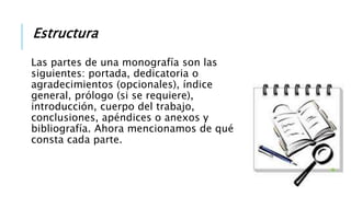 Estructura
Las partes de una monografía son las
siguientes: portada, dedicatoria o
agradecimientos (opcionales), índice
general, prólogo (si se requiere),
introducción, cuerpo del trabajo,
conclusiones, apéndices o anexos y
bibliografía. Ahora mencionamos de qué
consta cada parte.
 