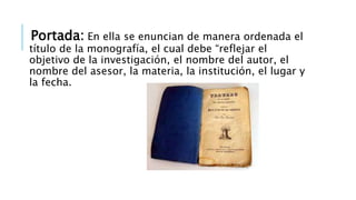 Portada: En ella se enuncian de manera ordenada el
título de la monografía, el cual debe “reflejar el
objetivo de la investigación, el nombre del autor, el
nombre del asesor, la materia, la institución, el lugar y
la fecha.
 