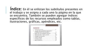 Índice: En él se enlistan los subtítulos presentes en
el trabajo y se asigna a cada uno la página en la que
se encuentra. También se pueden agregar índices
específicos de los recursos empleados como tablas,
ilustraciones, gráficas, apéndices, etc.
 