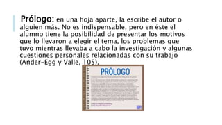 Prólogo: en una hoja aparte, la escribe el autor o
alguien más. No es indispensable, pero en éste el
alumno tiene la posibilidad de presentar los motivos
que lo llevaron a elegir el tema, los problemas que
tuvo mientras llevaba a cabo la investigación y algunas
cuestiones personales relacionadas con su trabajo
(Ander-Egg y Valle, 105).
 